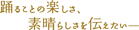 踊ることの楽しさ、素晴らしさを伝えたい―