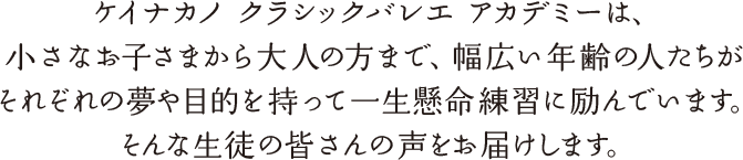 ケイナカノ クラシックバレエ アカデミーは、小さなお子さまから大人の方まで、幅広い年齢の人たちがそれぞれの夢や目的を持って一生懸命練習に励んでいます。そんな生徒の皆さんの声をお届けします。