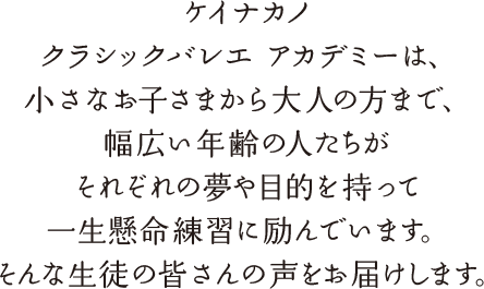 ケイナカノ クラシックバレエ アカデミーは、小さなお子さまから大人の方まで、幅広い年齢の人たちがそれぞれの夢や目的を持って一生懸命練習に励んでいます。そんな生徒の皆さんの声をお届けします。